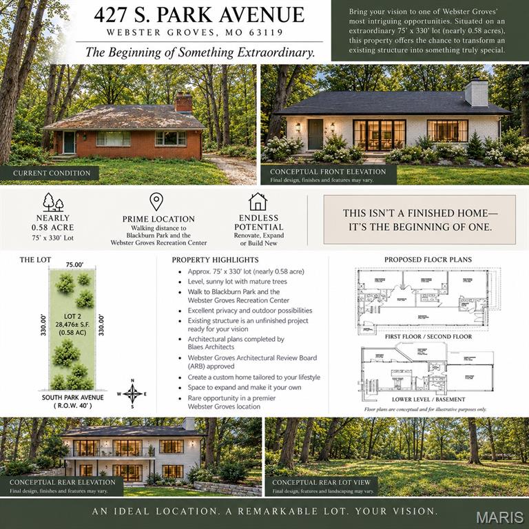 The beginning of something extraordinary in the heart of Webster Groves! Situated on an exceptional nearly 0.58-acre, 75' x 330' lot, 427 S. Park Avenue offers a rare opportunity to transform an existing structure into a truly special home. The property is currently an unfinished renovation project, giving the next owner the opportunity to complete the vision and customize the home to their style. Architectural plans by Blaes Architects have already been completed and approved by the Webster Groves Architectural Review Board (ARB), providing an exciting head start. Proposed plans take advantage of the existing structure and walk-out lower level while creating generous living spaces and a connection to the expansive backyard. The tree-filled lot offers exceptional privacy with plenty of room for outdoor living, gardens or a pool. Ideally located within walking distance of Blackburn Park and the Webster Groves Recreation Center and convenient to all that Webster Groves has to offer. Renovate, expand or create something entirely your own—an exceptional lot, a premier location and endless potential. Conceptual renderings are for illustrative purposes only; final design, finishes and features may vary