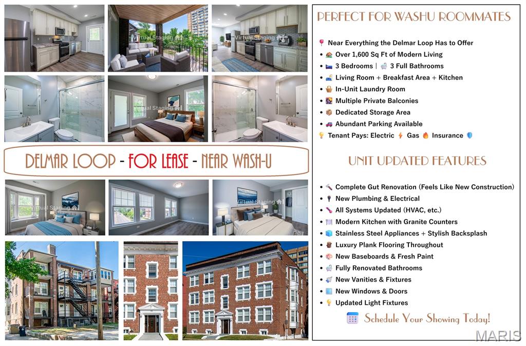 Spacious and fully renovated 3-bedroom, 3-bathroom condo offering over 1,600 sq ft of modern living space in the heart of the Delmar Loop. Ideal for roommates, each bedroom is generously sized and paired with access to a full bathroom, providing privacy and convenience.

The open-concept living area features a skylight and flows into a breakfast area and updated kitchen with granite countertops, stainless steel appliances, a pantry, and access to a private balcony. Additional private balcony access from one of the bedrooms. The primary suite includes an ensuite bathroom, a walk-in closet, and west-facing views. A secondary bedroom offers balcony access, while the third features a bay window and a built-in niche.

In-unit laundry room included. Multiple walk-in closets throughout.

The building underwent a complete gut renovation less than two years ago, including new plumbing, electrical, HVAC systems, ductwork, windows, flooring, kitchens, and bathrooms, offering a modern and efficient living environment.

Located just minutes from Washington University in St. Louis and offering unbeatable walkability to Starbucks, Fitz's, Blueberry Hill, Tivoli Theatre, Moonrise Hotel, Vintage Vinyl, and the rest of the Delmar Loop’s shopping, dining, and entertainment, as well as convenient access to public transportation.